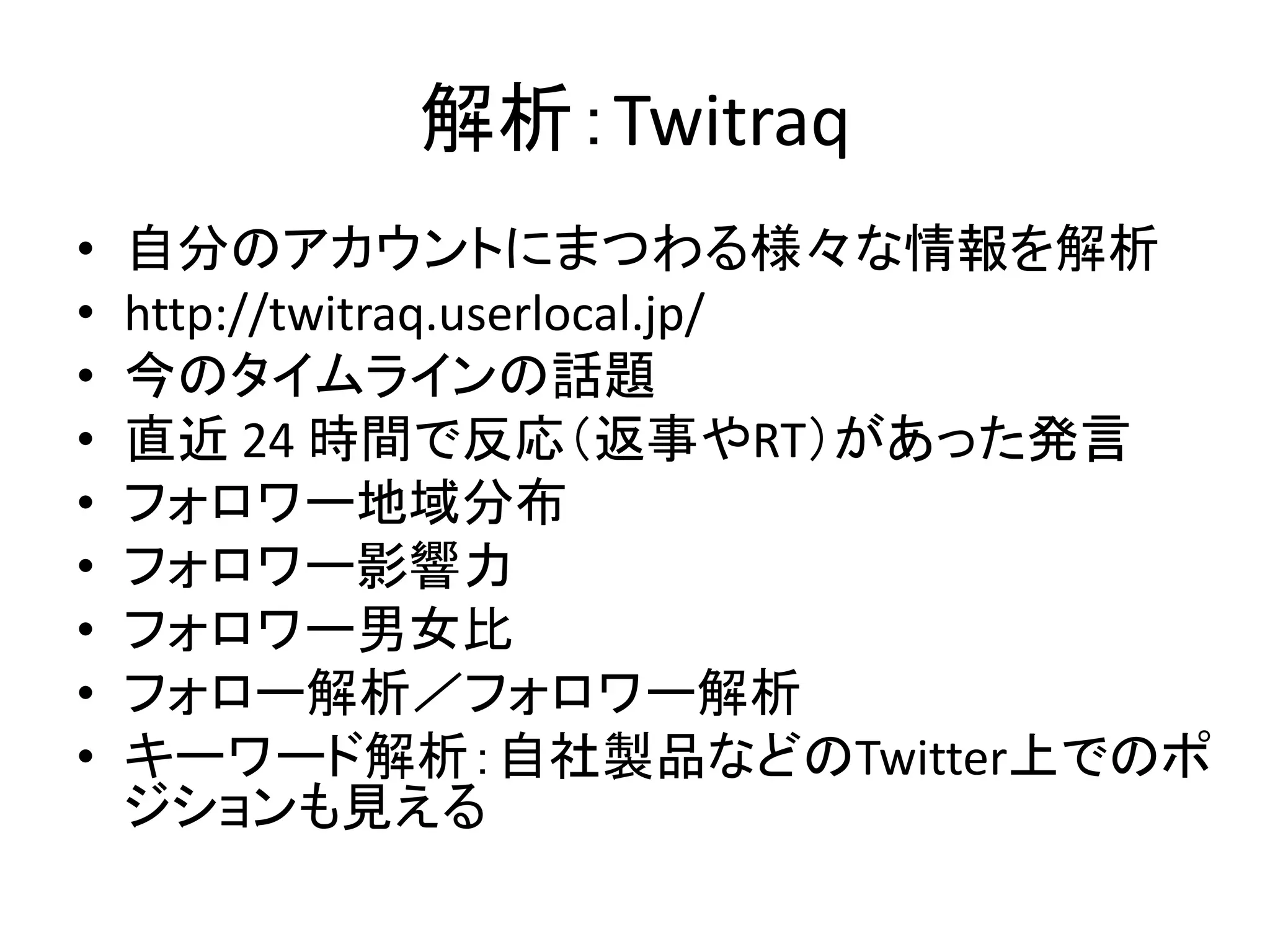 解析：Twitraq
•   自分のアカウントにまつわる様々な情報を解析
•   http://twitraq.userlocal.jp/
•   今のタイムラインの話題
•   直近 24 時間で反応（返事やRT）があった発言
•   フォロワー地域分布
•   フォロワー影響力
•   フォロワー男女比
•   フォロー解析／フォロワー解析
•   キーワード解析：自社製品などのTwitter上でのポ
    ジションも見える
 