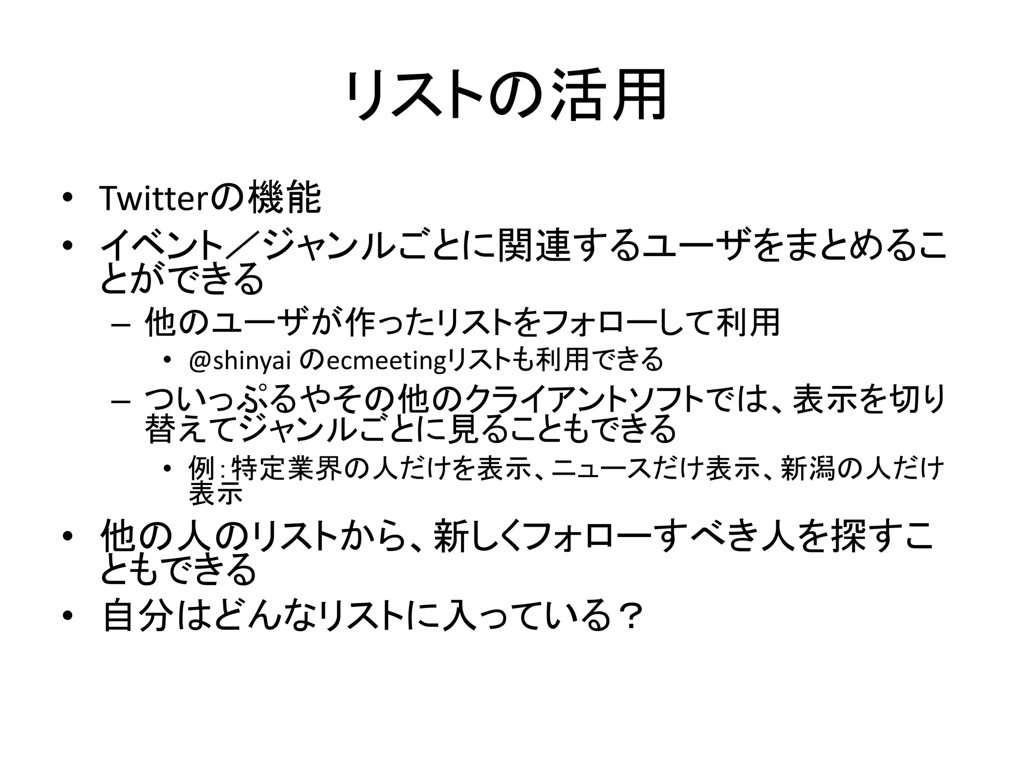 リストの活用
• Twitterの機能
• イベント／ジャンルごとに関連するユーザをまとめるこ
  とができる
 – 他のユーザが作ったリストをフォローして利用
   • @shinyai のecmeetingリストも利用できる
 – ついっぷるやその他のクライアントソフトでは、表示を切り
   替えてジャンルごとに見ることもできる
   • 例：特定業界の人だけを表示、ニュースだけ表示、新潟の人だけ
     表示
• 他の人のリストから、新しくフォローすべき人を探すこ
  ともできる
• 自分はどんなリストに入っている？
 