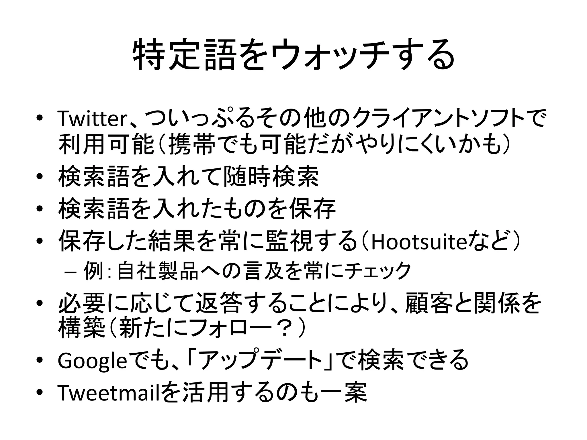 特定語をウォッチする
• Twitter、ついっぷるその他のクライアントソフトで
  利用可能（携帯でも可能だがやりにくいかも）
• 検索語を入れて随時検索
• 検索語を入れたものを保存
• 保存した結果を常に監視する（Hootsuiteなど）
 – 例：自社製品への言及を常にチェック
• 必要に応じて返答することにより、顧客と関係を
  構築（新たにフォロー？）
• Googleでも、「アップデート」で検索できる
• Tweetmailを活用するのも一案
 