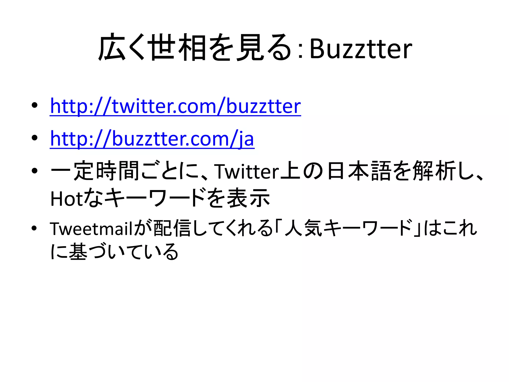 広く世相を見る：Buzztter
• http://twitter.com/buzztter
• http://buzztter.com/ja
• 一定時間ごとに、Twitter上の日本語を解析し、
  Hotなキーワードを表示
• Tweetmailが配信してくれる「人気キーワード」はこれ
  に基づいている
 