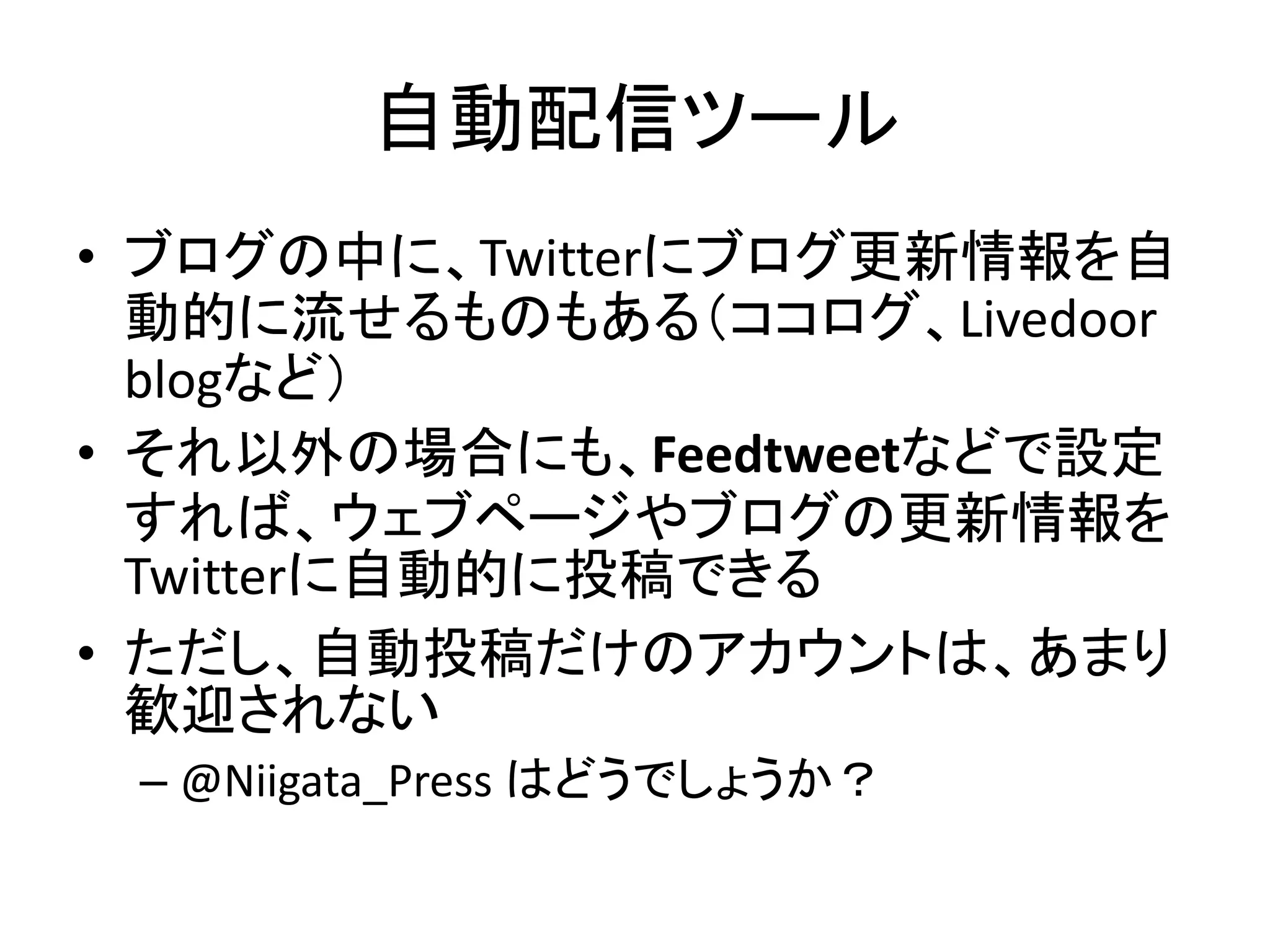 自動配信ツール
• ブログの中に、Twitterにブログ更新情報を自
  動的に流せるものもある（ココログ、Livedoor
  blogなど）
• それ以外の場合にも、Feedtweetなどで設定
  すれば、ウェブページやブログの更新情報を
  Twitterに自動的に投稿できる
• ただし、自動投稿だけのアカウントは、あまり
  歓迎されない
 – @Niigata_Press はどうでしょうか？
 