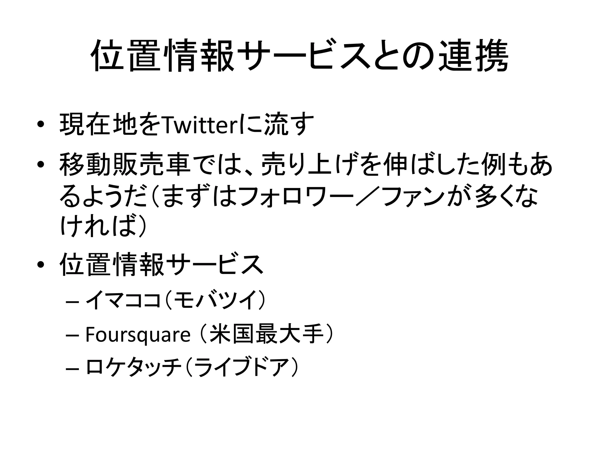 位置情報サービスとの連携
• 現在地をTwitterに流す
• 移動販売車では、売り上げを伸ばした例もあ
  るようだ（まずはフォロワー／ファンが多くな
  ければ）
• 位置情報サービス
 – イマココ（モバツイ）
 – Foursquare （米国最大手）
 – ロケタッチ（ライブドア）
 