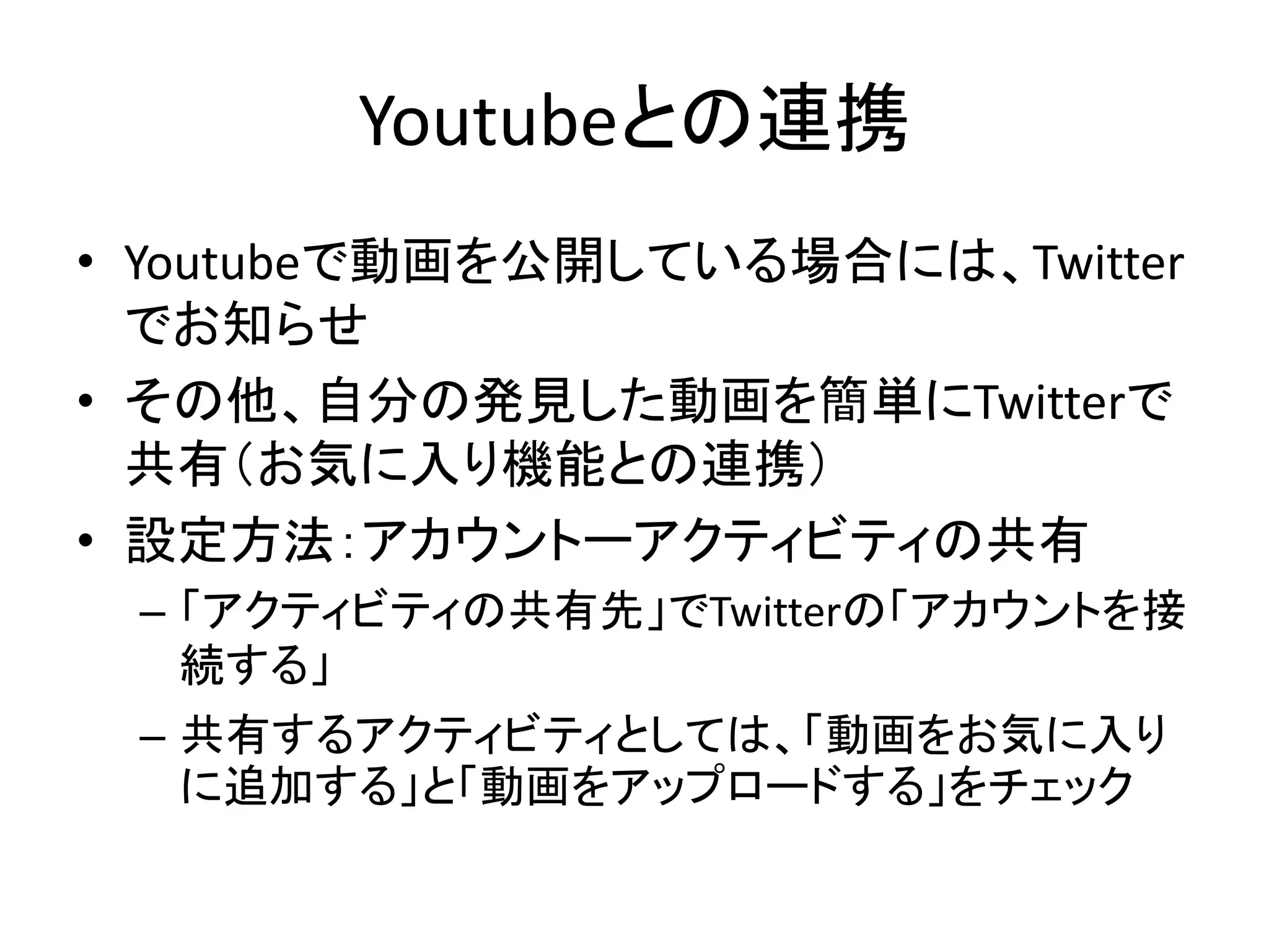 Youtubeとの連携
• Youtubeで動画を公開している場合には、Twitter
  でお知らせ
• その他、自分の発見した動画を簡単にTwitterで
  共有（お気に入り機能との連携）
• 設定方法：アカウントーアクティビティの共有
 – 「アクティビティの共有先」でTwitterの「アカウントを接
   続する」
 – 共有するアクティビティとしては、「動画をお気に入り
   に追加する」と「動画をアップロードする」をチェック
 