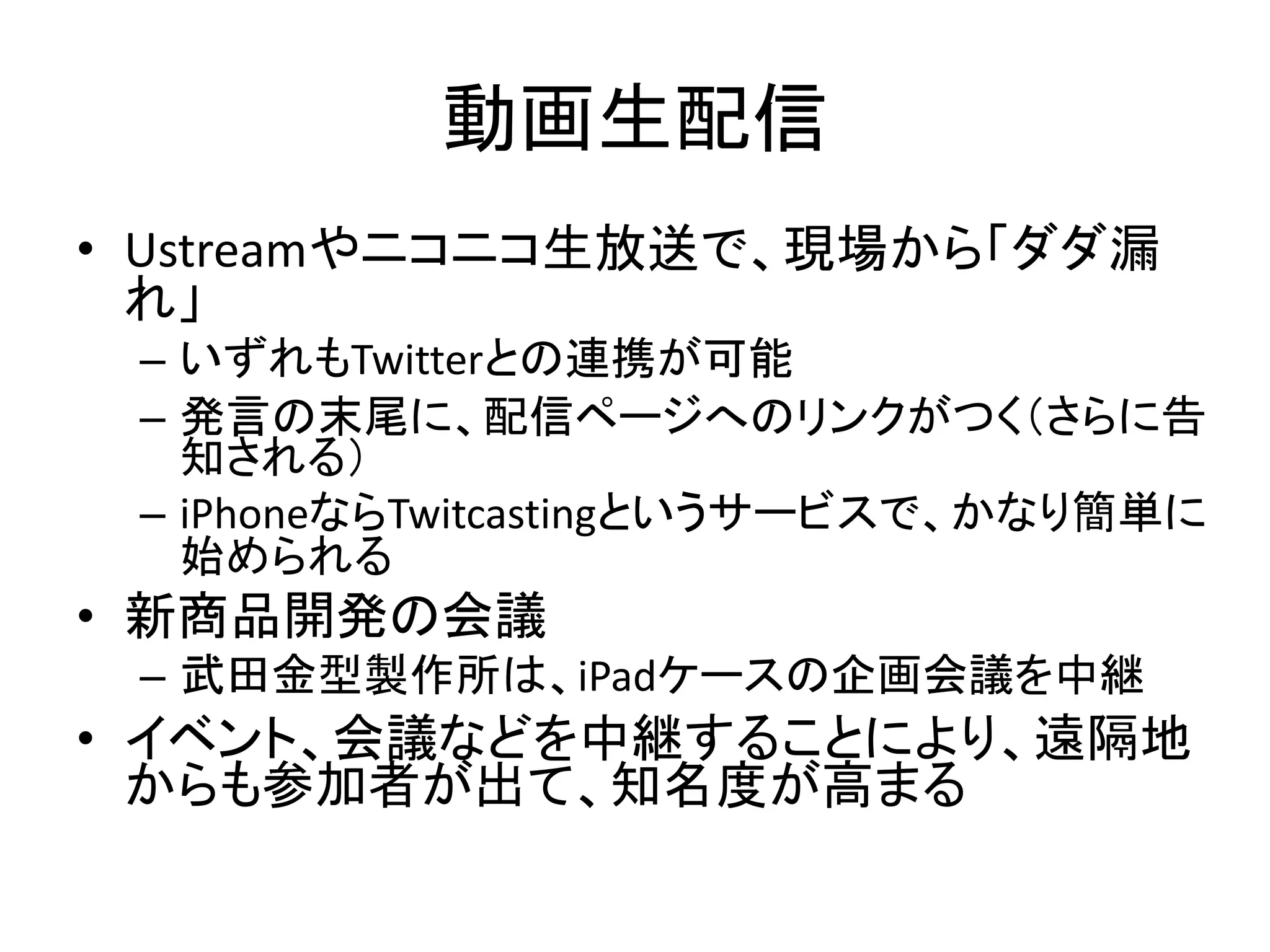 動画生配信
• Ustreamやニコニコ生放送で、現場から「ダダ漏
  れ」
 – いずれもTwitterとの連携が可能
 – 発言の末尾に、配信ページへのリンクがつく（さらに告
   知される）
 – iPhoneならTwitcastingというサービスで、かなり簡単に
   始められる
• 新商品開発の会議
 – 武田金型製作所は、iPadケースの企画会議を中継
• イベント、会議などを中継することにより、遠隔地
  からも参加者が出て、知名度が高まる
 