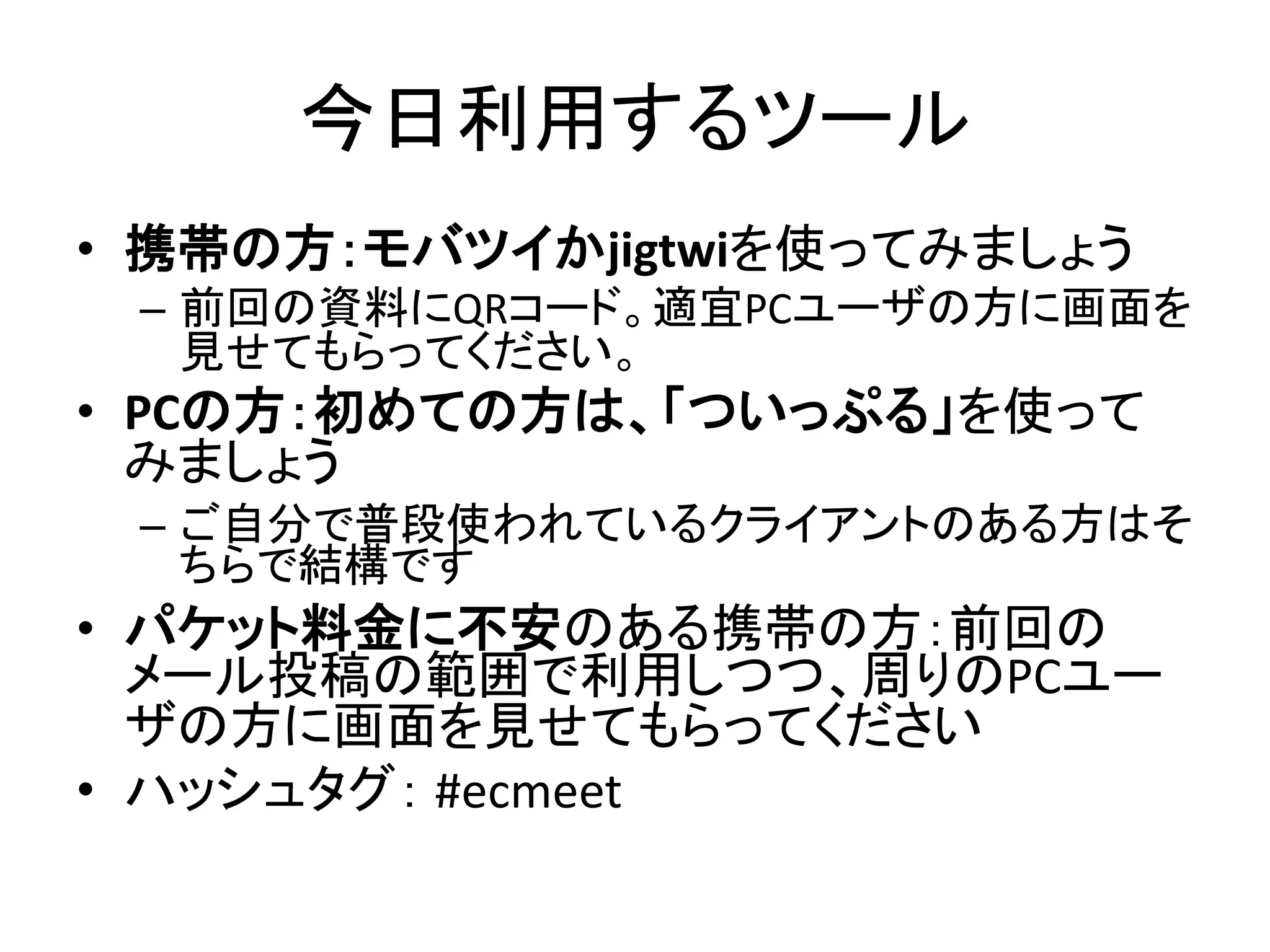 今日利用するツール
• 携帯の方：モバツイかjigtwiを使ってみましょう
 – 前回の資料にQRコード。適宜PCユーザの方に画面を
   見せてもらってください。
• PCの方：初めての方は、「ついっぷる」を使って
  みましょう
 – ご自分で普段使われているクライアントのある方はそ
   ちらで結構です
• パケット料金に不安のある携帯の方：前回の
  メール投稿の範囲で利用しつつ、周りのPCユー
  ザの方に画面を見せてもらってください
• ハッシュタグ： #ecmeet
 