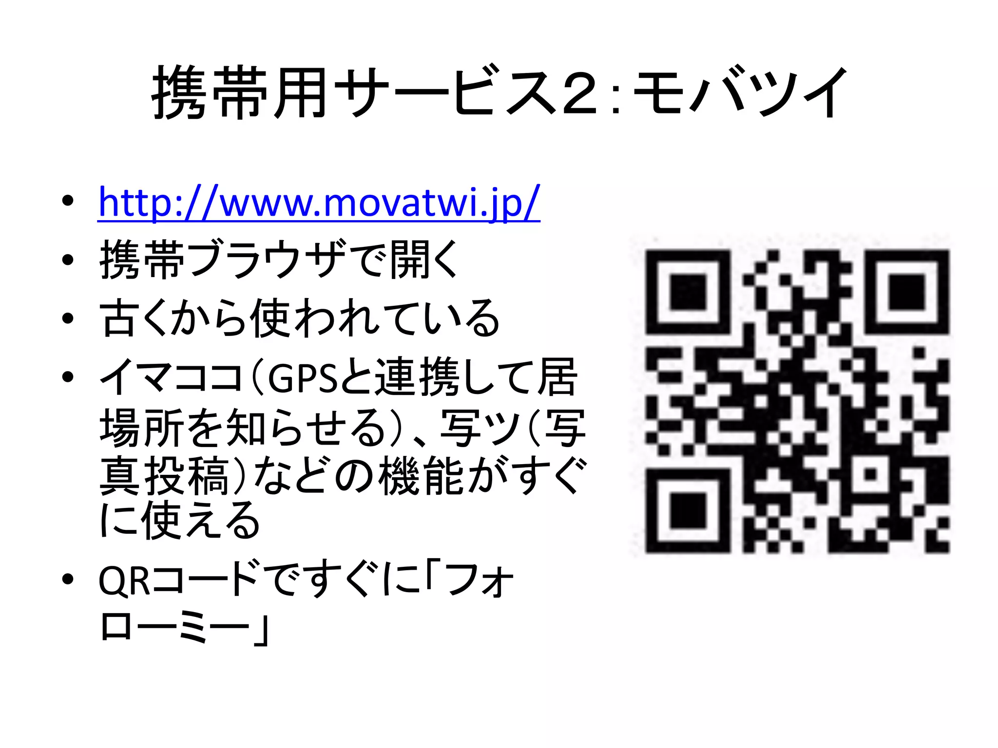 携帯用サービス２：モバツイ
• http://www.movatwi.jp/
• 携帯ブラウザで開く
• 古くから使われている
• イマココ（GPSと連携して居
  場所を知らせる）、写ツ（写
  真投稿）などの機能がすぐ
  に使える
• QRコードですぐに「フォ
  ローミー」
 