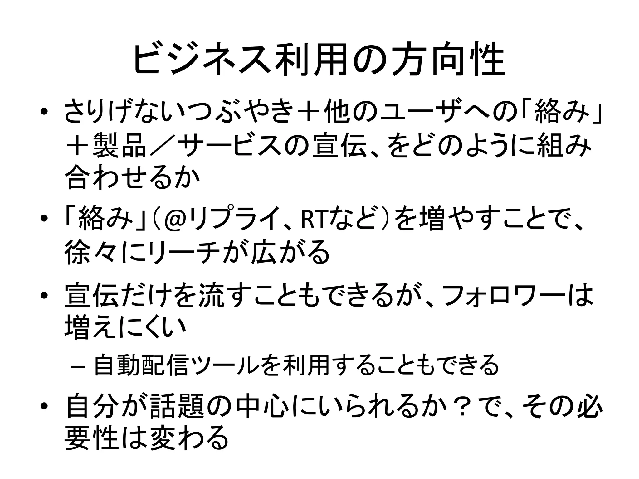 ビジネス利用の方向性
• さりげないつぶやき＋他のユーザへの「絡み」
  ＋製品／サービスの宣伝、をどのように組み
  合わせるか
• 「絡み」（@リプライ、RTなど）を増やすことで、
  徐々にリーチが広がる
• 宣伝だけを流すこともできるが、フォロワーは
  増えにくい
 – 自動配信ツールを利用することもできる
• 自分が話題の中心にいられるか？で、その必
  要性は変わる
 