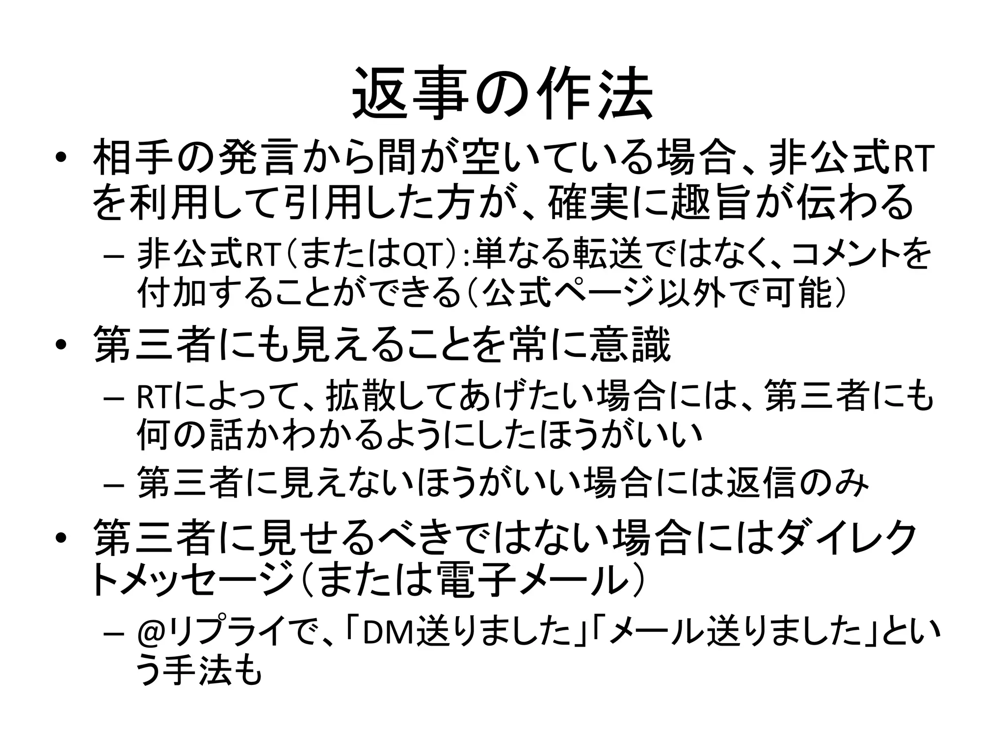返事の作法
• 相手の発言から間が空いている場合、非公式RT
  を利用して引用した方が、確実に趣旨が伝わる
 – 非公式RT（またはQT）:単なる転送ではなく、コメントを
   付加することができる（公式ページ以外で可能）
• 第三者にも見えることを常に意識
 – RTによって、拡散してあげたい場合には、第三者にも
   何の話かわかるようにしたほうがいい
 – 第三者に見えないほうがいい場合には返信のみ
• 第三者に見せるべきではない場合にはダイレク
  トメッセージ（または電子メール）
 – @リプライで、「DM送りました」「メール送りました」とい
   う手法も
 