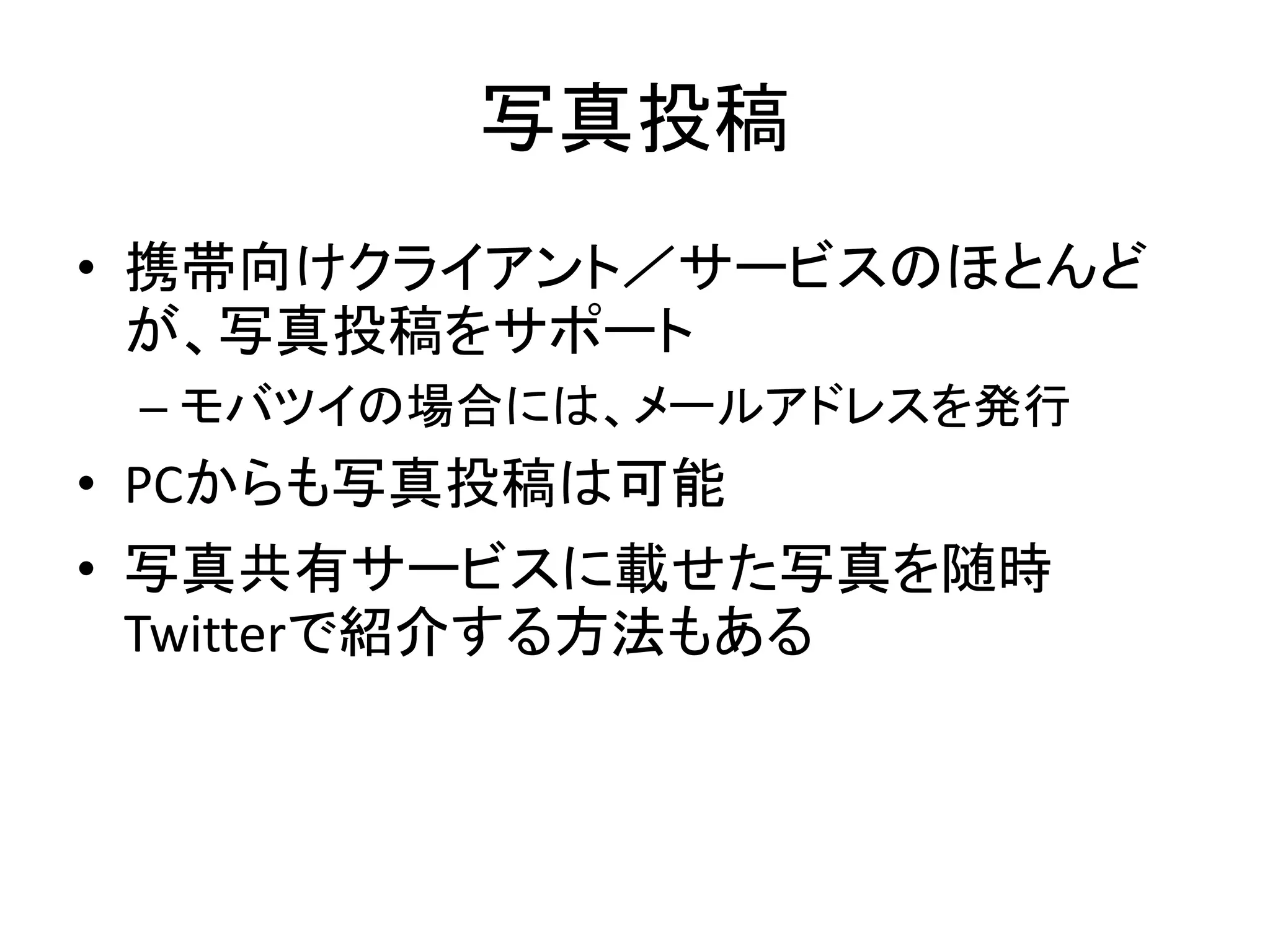 写真投稿
• 携帯向けクライアント／サービスのほとんど
  が、写真投稿をサポート
 – モバツイの場合には、メールアドレスを発行
• PCからも写真投稿は可能
• 写真共有サービスに載せた写真を随時
  Twitterで紹介する方法もある
 
