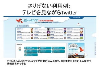 さりげない利用例：
      テレビを見ながらTwitter




チャンネルごとのハッシュタグが自動的に入るので、同じ番組を見ている人同士で
情報共有ができる
 