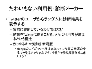 たわいもない利用例：診断メーカー
• Twitterのユーザからランダムに診断結果を
  表示する
 – 実際に診断しているわけではない
 – 結果をTwitterに送ることで、さらに利用者が増え
   るという構造
 – 例：ゆるキャラ診断 新潟版
  • shinyaiのニイガッター度は15％です。今日の幸運のゆ
    るキャラはナッちゃんです。ゆるキャラの漫画作成しま
    しょう！
 