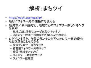 解析：まちツイ
• http://machi.userlocal.jp/
• 新しいフォロー先の開拓にも使える
• 新潟市／新潟県など、地域ごとのフォロワー数ランキング
  を表示
 – 地域ごとに活発なユーザを見つけやすい
 – フォロワー数は一指標にすぎないこともわかる
• ログインすると、自分のランキングやフォロワー数の変化
  などを見ることもできる
 –   全国フォロワー分布マップ
 –   首都圏フォロワー分布マップ
 –   全国・地域ランキング
 –   フォロワー・発言数グラフ
 –   フォロワー数履歴
 