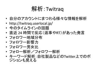 解析：Twitraq
•   自分のアカウントにまつわる様々な情報を解析
•   http://twitraq.userlocal.jp/
•   今のタイムラインの話題
•   直近 24 時間で反応（返事やRT）があった発言
•   フォロワー地域分布
•   フォロワー影響力
•   フォロワー男女比
•   フォロー解析／フォロワー解析
•   キーワード解析：自社製品などのTwitter上でのポ
    ジションも見える
 