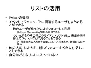 リストの活用
• Twitterの機能
• イベント／ジャンルごとに関連するユーザをまとめるこ
  とができる
 – 他のユーザが作ったリストをフォローして利用
   • @shinyai のecmeetingリストも利用できる
 – ついっぷるやその他のクライアントソフトでは、表示を切り
   替えてジャンルごとに見ることもできる
   • 例：特定業界の人だけを表示、ニュースだけ表示、新潟の人だけ
     表示
• 他の人のリストから、新しくフォローすべき人を探すこ
  ともできる
• 自分はどんなリストに入っている？
 