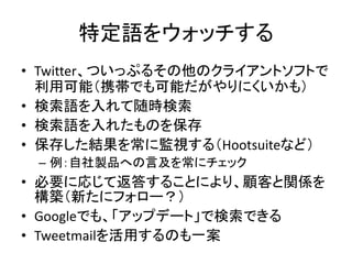 特定語をウォッチする
• Twitter、ついっぷるその他のクライアントソフトで
  利用可能（携帯でも可能だがやりにくいかも）
• 検索語を入れて随時検索
• 検索語を入れたものを保存
• 保存した結果を常に監視する（Hootsuiteなど）
 – 例：自社製品への言及を常にチェック
• 必要に応じて返答することにより、顧客と関係を
  構築（新たにフォロー？）
• Googleでも、「アップデート」で検索できる
• Tweetmailを活用するのも一案
 