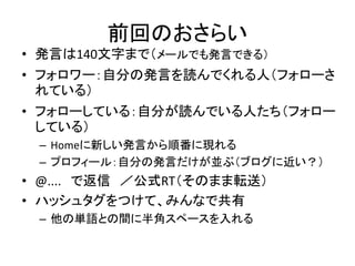 前回のおさらい
• 発言は140文字まで（メールでも発言できる）
• フォロワー：自分の発言を読んでくれる人（フォローさ
  れている）
• フォローしている：自分が読んでいる人たち（フォロー
  している）
 – Homeに新しい発言から順番に現れる
 – プロフィール：自分の発言だけが並ぶ（ブログに近い？）
• @.... で返信 ／公式RT（そのまま転送）
• ハッシュタグをつけて、みんなで共有
 – 他の単語との間に半角スペースを入れる
 
