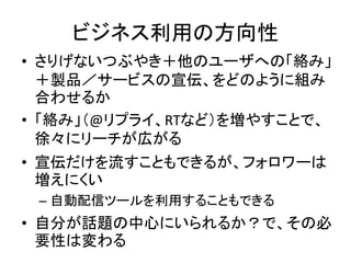 ビジネス利用の方向性
• さりげないつぶやき＋他のユーザへの「絡み」
  ＋製品／サービスの宣伝、をどのように組み
  合わせるか
• 「絡み」（@リプライ、RTなど）を増やすことで、
  徐々にリーチが広がる
• 宣伝だけを流すこともできるが、フォロワーは
  増えにくい
 – 自動配信ツールを利用することもできる
• 自分が話題の中心にいられるか？で、その必
  要性は変わる
 