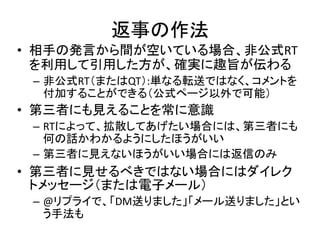 返事の作法
• 相手の発言から間が空いている場合、非公式RT
  を利用して引用した方が、確実に趣旨が伝わる
 – 非公式RT（またはQT）:単なる転送ではなく、コメントを
   付加することができる（公式ページ以外で可能）
• 第三者にも見えることを常に意識
 – RTによって、拡散してあげたい場合には、第三者にも
   何の話かわかるようにしたほうがいい
 – 第三者に見えないほうがいい場合には返信のみ
• 第三者に見せるべきではない場合にはダイレク
  トメッセージ（または電子メール）
 – @リプライで、「DM送りました」「メール送りました」とい
   う手法も
 