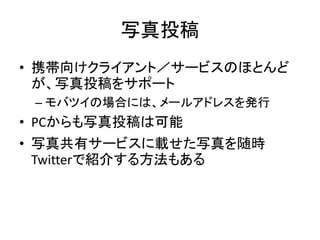 写真投稿
• 携帯向けクライアント／サービスのほとんど
  が、写真投稿をサポート
 – モバツイの場合には、メールアドレスを発行
• PCからも写真投稿は可能
• 写真共有サービスに載せた写真を随時
  Twitterで紹介する方法もある
 