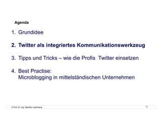Agenda

1.  Grundidee

2.  Twitter als integriertes Kommunikationswerkzeug

3.  Tipps und Tricks – wie die Profis Twitter einsetzen

4.  Best Practise:
    Microblogging in mittelständischen Unternehmen




© Prof. Dr.-Ing. Manfred Leisenberg                       17
 