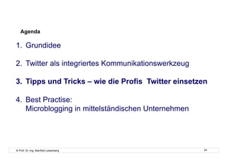 Agenda

1.  Grundidee

2.  Twitter als integriertes Kommunikationswerkzeug

3.  Tipps und Tricks – wie die Profis Twitter einsetzen

4.  Best Practise:
    Microblogging in mittelständischen Unternehmen




© Prof. Dr.-Ing. Manfred Leisenberg                   24
 
