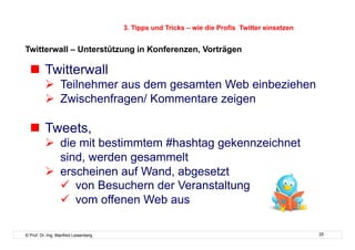 3. Tipps und Tricks – wie die Profis Twitter einsetzen


Twitterwall – Unterstützung in Konferenzen, Vorträgen

    Twitterwall
            Teilnehmer aus dem gesamten Web einbeziehen
            Zwischenfragen/ Kommentare zeigen

    Tweets,
            die mit bestimmtem #hashtag gekennzeichnet
             sind, werden gesammelt
            erscheinen auf Wand, abgesetzt
               von Besuchern der Veranstaltung
               vom offenen Web aus

© Prof. Dr.-Ing. Manfred Leisenberg                                                            25
 