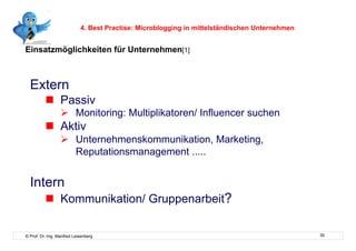 4. Best Practise: Microblogging in mittelständischen Unternehmen


Einsatzmöglichkeiten für Unternehmen[1]



  Extern
            Passiv
                    Monitoring: Multiplikatoren/ Influencer suchen
            Aktiv
                    Unternehmenskommunikation, Marketing,
                     Reputationsmanagement .....


  Intern
            Kommunikation/ Gruppenarbeit?

© Prof. Dr.-Ing. Manfred Leisenberg                                                            30
 