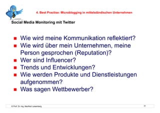 4. Best Practise: Microblogging in mittelständischen Unternehmen


Social Media Monitoring mit Twitter



         Wie wird meine Kommunikation reflektiert?
         Wie wird über mein Unternehmen, meine
          Person gesprochen (Reputation)?
         Wer sind Influencer?
         Trends und Entwicklungen?
         Wie werden Produkte und Dienstleistungen
          aufgenommen?
         Was sagen Wettbewerber?

© Prof. Dr.-Ing. Manfred Leisenberg                                                            31
 