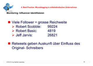 4. Best Practise: Microblogging in mittelständischen Unternehmen


Monitoring: Influencer identifizieren



    Viele Follower = grosse Reichweite
      Robert Scobble:     99224
      Robert Basic:       4819
      Jeff Jarvis:        26821

    Retweets geben Auskunft über Einfluss des
     Original- Schreibers


© Prof. Dr.-Ing. Manfred Leisenberg                                                            34
 