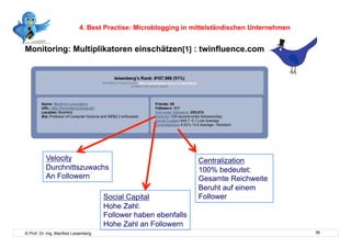 4. Best Practise: Microblogging in mittelständischen Unternehmen


Monitoring: Multiplikatoren einschätzen[1] : twinfluence.com



    Interne




           Velocity                                              Centralization
           Durchnittszuwachs                                     100% bedeutet:
           An Followern                                          Gesamte Reichweite
                                                                 Beruht auf einem
                                      Social Capital             Follower
                                      Hohe Zahl:
                                      Follower haben ebenfalls
                                      Hohe Zahl an Followern
© Prof. Dr.-Ing. Manfred Leisenberg                                                            36
 