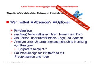 4. Best Practise: Microblogging in mittelständischen Unternehmen


Tipps für erfolgreiche aktive Nutzung im Unternehmen



  Wer Twittert                           Absender?                Optionen

         Privatperson
         (anderer) Angestellter mit Ihrem Namen und Foto
         Als Person, aber unter Firmen- Logo und -Namen
         Anonym unter Unternehmensnamen, ohne Nennung
          von Personen
          •  Corporate Account ?
         Für Produkt eigener Twittterfeed mit
          Produktnamen und -logo
© Prof. Dr.-Ing. Manfred Leisenberg                                                            38
 