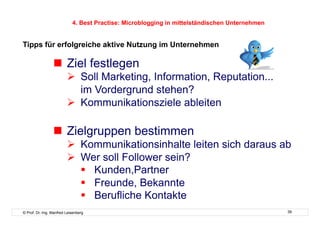 4. Best Practise: Microblogging in mittelständischen Unternehmen


Tipps für erfolgreiche aktive Nutzung im Unternehmen

                   Ziel festlegen
                           Soll Marketing, Information, Reputation...
                            im Vordergrund stehen?
                           Kommunikationsziele ableiten

                   Zielgruppen bestimmen
                           Kommunikationsinhalte leiten sich daraus ab
                           Wer soll Follower sein?
                              Kunden,Partner
                              Freunde, Bekannte
                              Berufliche Kontakte
© Prof. Dr.-Ing. Manfred Leisenberg                                                            39
 