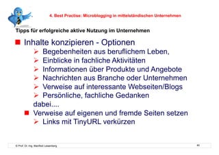 4. Best Practise: Microblogging in mittelständischen Unternehmen


Tipps für erfolgreiche aktive Nutzung im Unternehmen

  Inhalte konzipieren - Optionen
            Begebenheiten aus beruflichem Leben,
            Einblicke in fachliche Aktivitäten
            Informationen über Produkte und Angebote
            Nachrichten aus Branche oder Unternehmen
            Verweise auf interessante Webseiten/Blogs
            Persönliche, fachliche Gedanken
          dabei....
         Verweise auf eigenen und fremde Seiten setzen
            Links mit TinyURL verkürzen


© Prof. Dr.-Ing. Manfred Leisenberg                                                            40
 