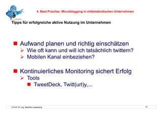 4. Best Practise: Microblogging in mittelständischen Unternehmen


Tipps für erfolgreiche aktive Nutzung im Unternehmen




   Aufwand planen und richtig einschätzen
           Wie oft kann und will ich tatsächlich twittern?
           Mobilen Kanal einbeziehen?

   Kontinuierliches Monitoring sichert Erfolg
           Tools
              TweetDeck, Twitt(url)y,...



© Prof. Dr.-Ing. Manfred Leisenberg                                                            41
 