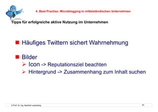 4. Best Practise: Microblogging in mittelständischen Unternehmen


Tipps für erfolgreiche aktive Nutzung im Unternehmen




      Häufiges Twittern sichert Wahrnehmung

      Bilder
        Icon -> Reputationsziel beachten
              Hintergrund -> Zusammenhang zum Inhalt suchen




© Prof. Dr.-Ing. Manfred Leisenberg                                                            42
 