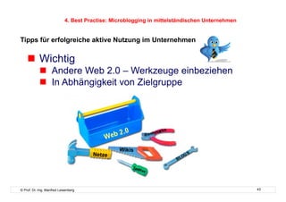 4. Best Practise: Microblogging in mittelständischen Unternehmen


Tipps für erfolgreiche aktive Nutzung im Unternehmen

      Wichtig
              Andere Web 2.0 – Werkzeuge einbeziehen
              In Abhängigkeit von Zielgruppe




                                                Wikis
                                      Netze




© Prof. Dr.-Ing. Manfred Leisenberg                                                            43
 