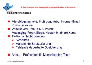 4. Best Practise: Microblogging in mittelständischen Unternehmen


Interne Kommunikation



    Microblogging vorteilhaft gegenüber interner Email-
     Kommunikation
    Vorteile von Email,SMS,Instant
     Messaging,Foren,Blogs, Netzen in einem Kanal
    Twitter schlecht geeignet
       Sicherheit
       Mangelnde Strukturierung
       Fehlende dauerhafte Speicherung

    Aber..... Professionelle Microblogging Tools
© Prof. Dr.-Ing. Manfred Leisenberg                                                            49
 