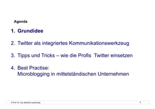 Agenda

1.  Grundidee

2.  Twitter als integriertes Kommunikationswerkzeug

3.  Tipps und Tricks – wie die Profis Twitter einsetzen

4.  Best Practise:
    Microblogging in mittelständischen Unternehmen




© Prof. Dr.-Ing. Manfred Leisenberg                       5
 