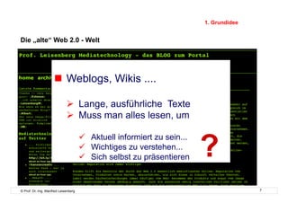 1. Grundidee


Die „alte“ Web 2.0 - Welt




                       Weblogs, Wikis ....

                               Lange, ausführliche Texte
                               Muss man alles lesen, um



                                                                         ?
                                        Aktuell informiert zu sein...
                                        Wichtiges zu verstehen...
                                        Sich selbst zu präsentieren


© Prof. Dr.-Ing. Manfred Leisenberg                                                     7
 