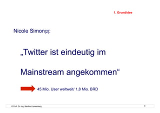 1. Grundidee




  Nicole Simon[2]:



          „Twitter ist eindeutig im

          Mainstream angekommen“
                             45 Mio. User weltweit/ 1,8 Mio. BRD



© Prof. Dr.-Ing. Manfred Leisenberg                                               8
 