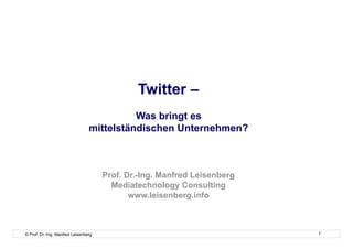 Twitter –
                                           Was bringt es
                                 mittelständischen Unternehmen?



                                      Prof. Dr.-Ing. Manfred Leisenberg
                                        Mediatechnology Consulting
                                             www.leisenberg.info



© Prof. Dr.-Ing. Manfred Leisenberg                                       1
 