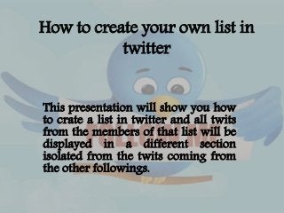 How to create your own list in 
twitter 
This presentation will show you how 
to crate a list in twitter and all twits 
from the members of that list will be 
displayed in a different section 
isolated from the twits coming from 
the other followings. 
 