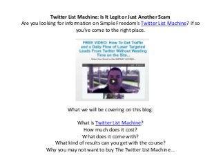 Twitter List Machine: Is It Legit or Just Another Scam
Are you looking for information on Simple Freedom's Twitter List Machine? If so
                         you've come to the right place.




                    What we will be covering on this blog:

                      What is Twitter List Machine?
                         How much does it cost?
                        What does it come with?
             What kind of results can you get with the course?
           Why you may not want to buy The Twitter List Machine...
 