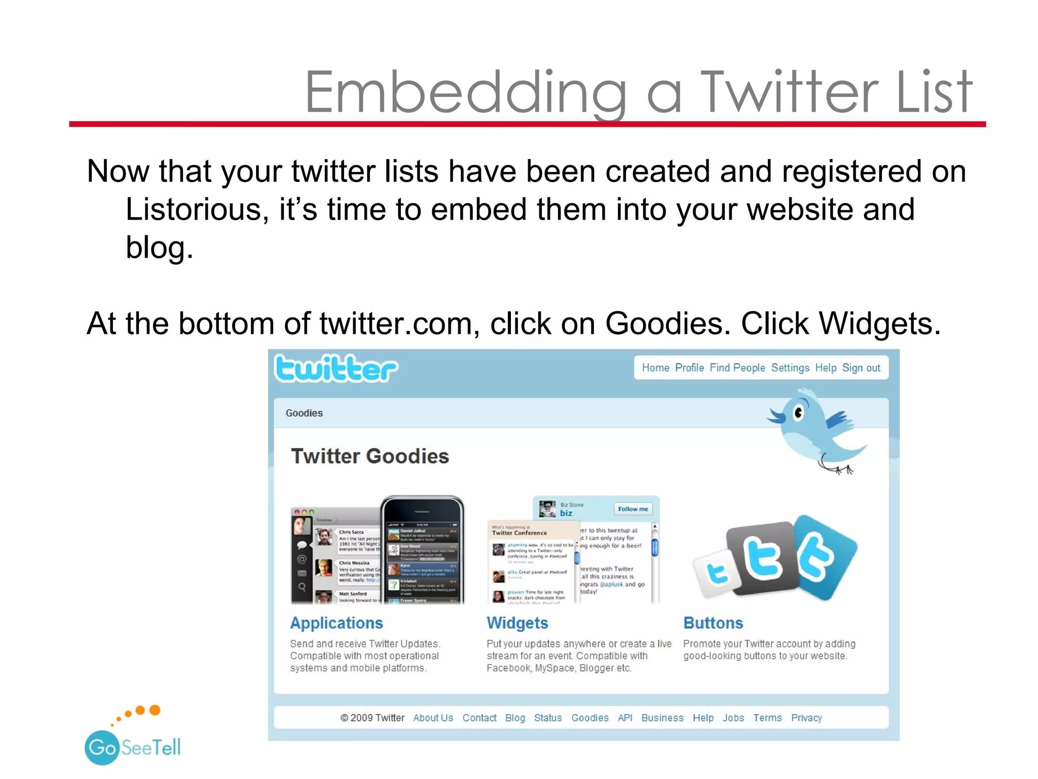   Embedding a Twitter List Now that your twitter lists have been created and registered on Listorious, it’s time to embed them into your website and blog. At the bottom of twitter.com, click on Goodies. Click Widgets. 