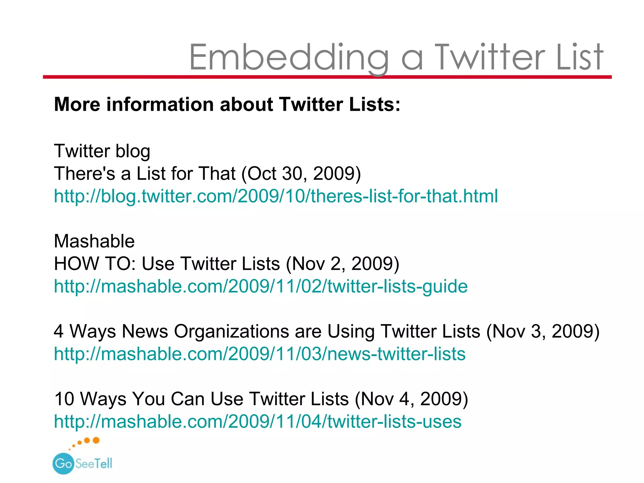 More information about Twitter Lists:  Twitter blog  There's a List for That (Oct 30, 2009) http://blog.twitter.com/2009/10/theres-list-for-that.html   Mashable HOW TO: Use Twitter Lists (Nov 2, 2009) http://mashable.com/2009/11/02/twitter-lists-guide   4 Ways News Organizations are Using Twitter Lists (Nov 3, 2009) http://mashable.com/2009/11/03/news-twitter-lists   10 Ways You Can Use Twitter Lists (Nov 4, 2009)  http://mashable.com/2009/11/04/twitter-lists-uses     Embedding a Twitter List 