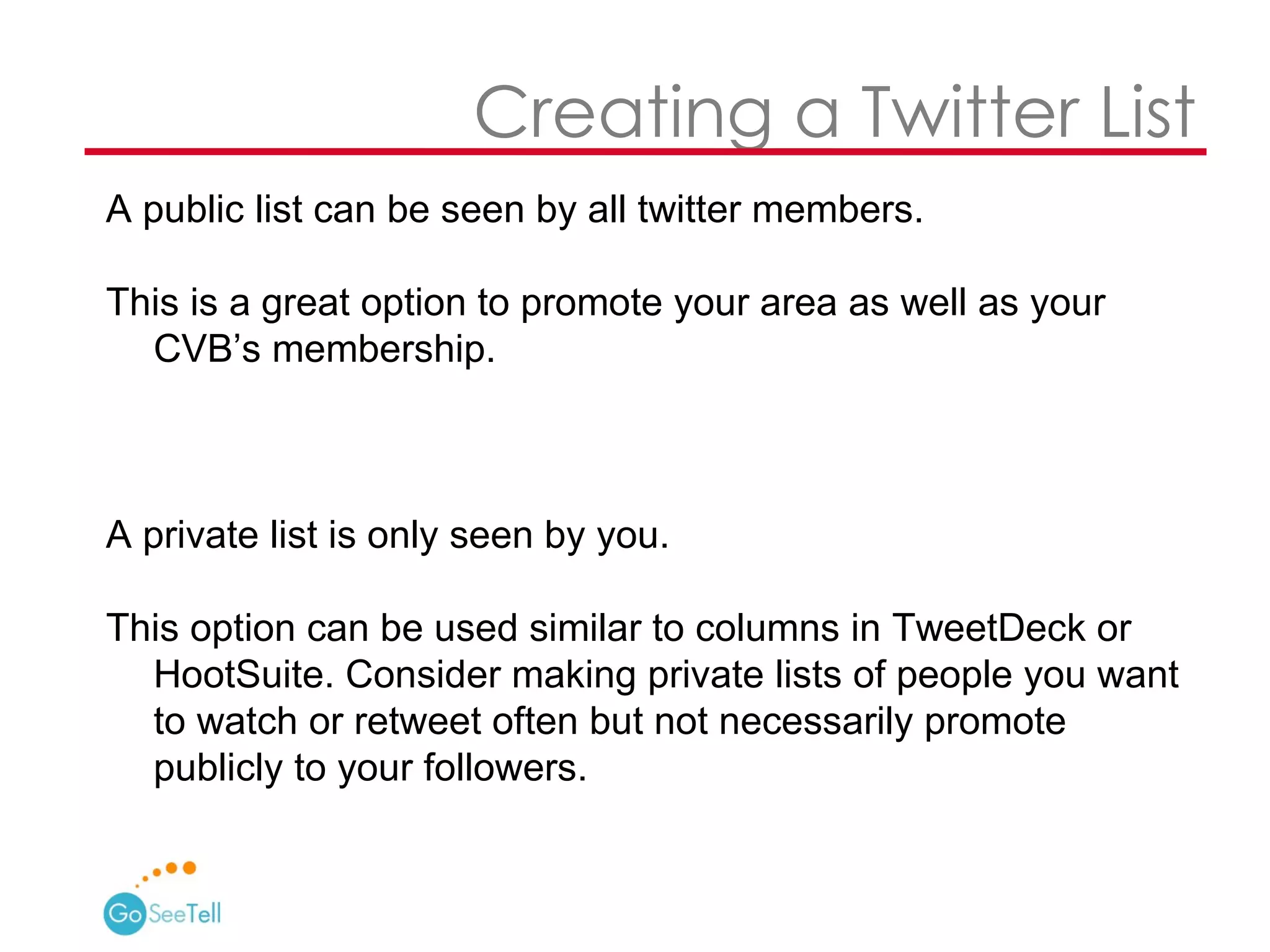   Creating a Twitter List A public list can be seen by all twitter members.  This is a great option to promote your area as well as your CVB’s membership. A private list is only seen by you.  This option can be used similar to columns in TweetDeck or HootSuite. Consider making private lists of people you want to watch or retweet often but not necessarily promote publicly to your followers.  