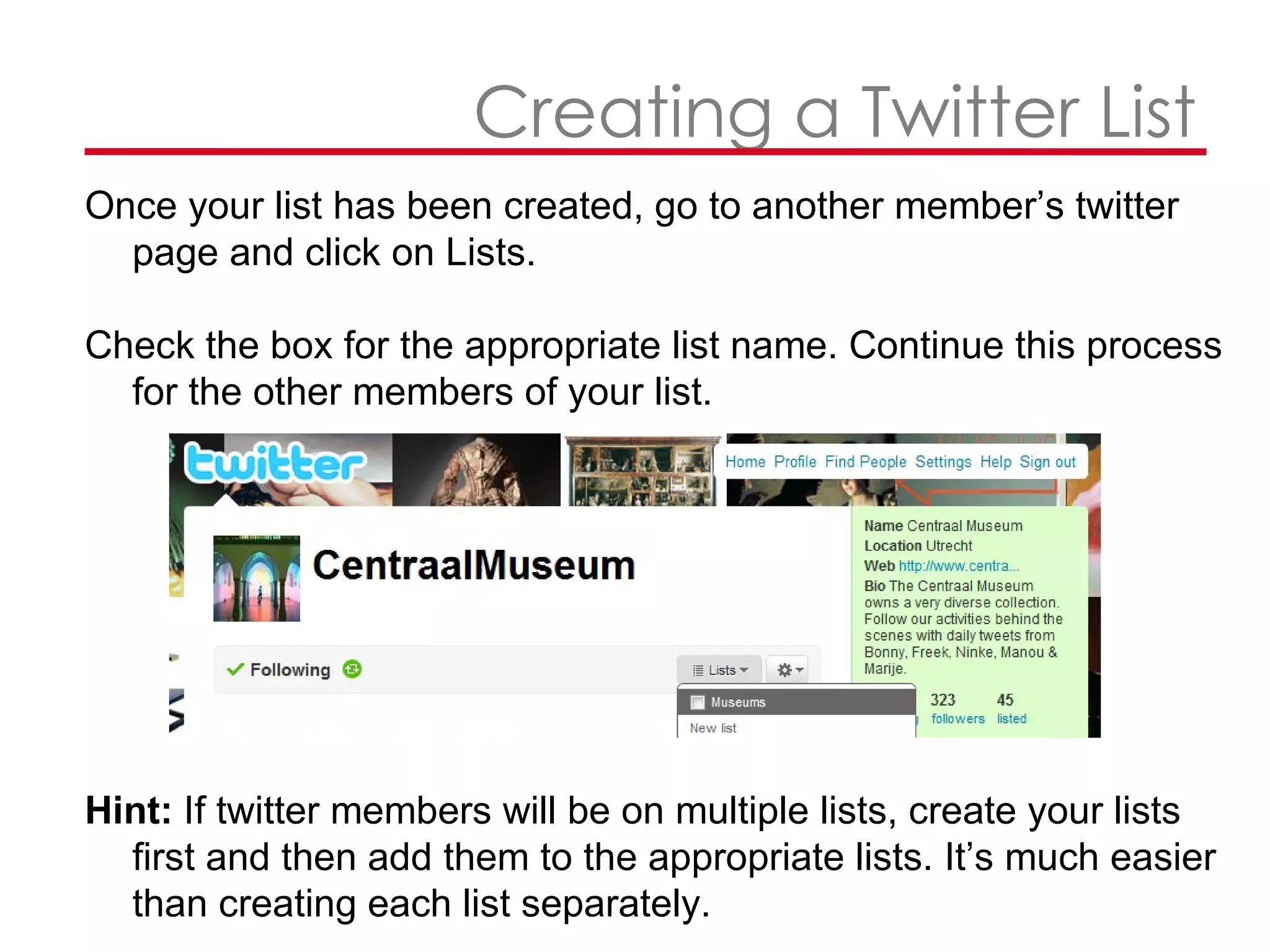   Creating a Twitter List Once your list has been created, go to another member’s twitter page and click on Lists. Check the box for the appropriate list name. Continue this process for the other members of your list.  Hint:  If twitter members will be on multiple lists, create your lists first and then add them to the appropriate lists. It’s much easier than creating each list separately.  