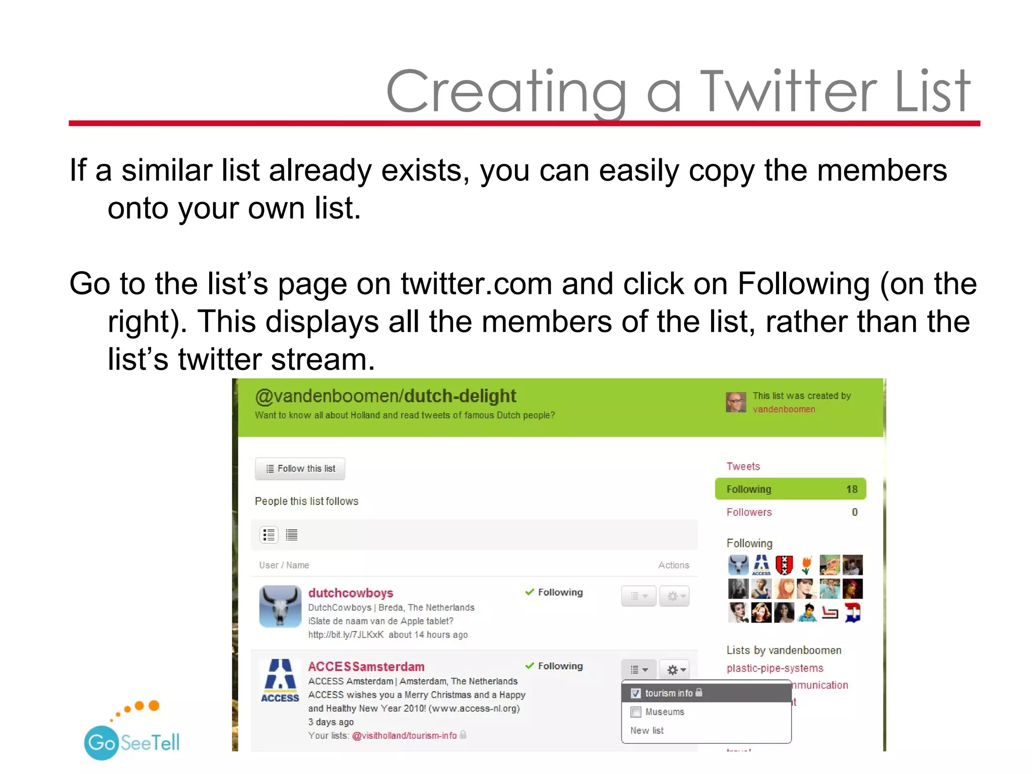   Creating a Twitter List If a similar list already exists, you can easily copy the members onto your own list.  Go to the list’s page on twitter.com and click on Following (on the right). This displays all the members of the list, rather than the list’s twitter stream.  