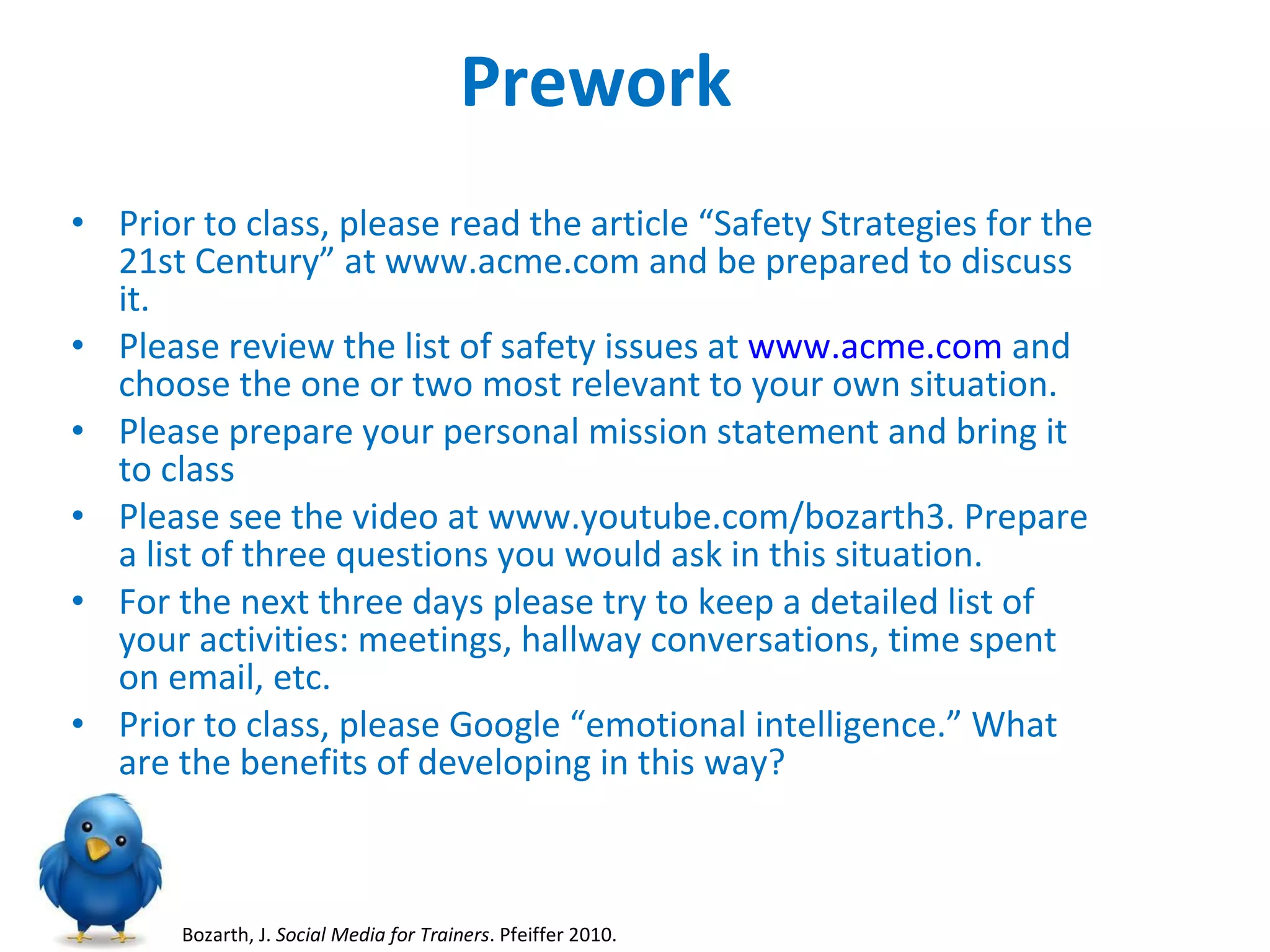 Prework Prior to class, please read the article “Safety Strategies for the 21st Century” at www.acme.com and be prepared to discuss it. Please review the list of safety issues at  www.acme.com  and choose the one or two most relevant to your own situation.  Please prepare your personal mission statement and bring it to class Please see the video at www.youtube.com/bozarth3. Prepare a list of three questions you would ask in this situation.  For the next three days please try to keep a detailed list of your activities: meetings, hallway conversations, time spent on email, etc. Prior to class, please Google “emotional intelligence.” What are the benefits of developing in this way? Bozarth, J.  Social Media for Trainers . Pfeiffer 2010.  