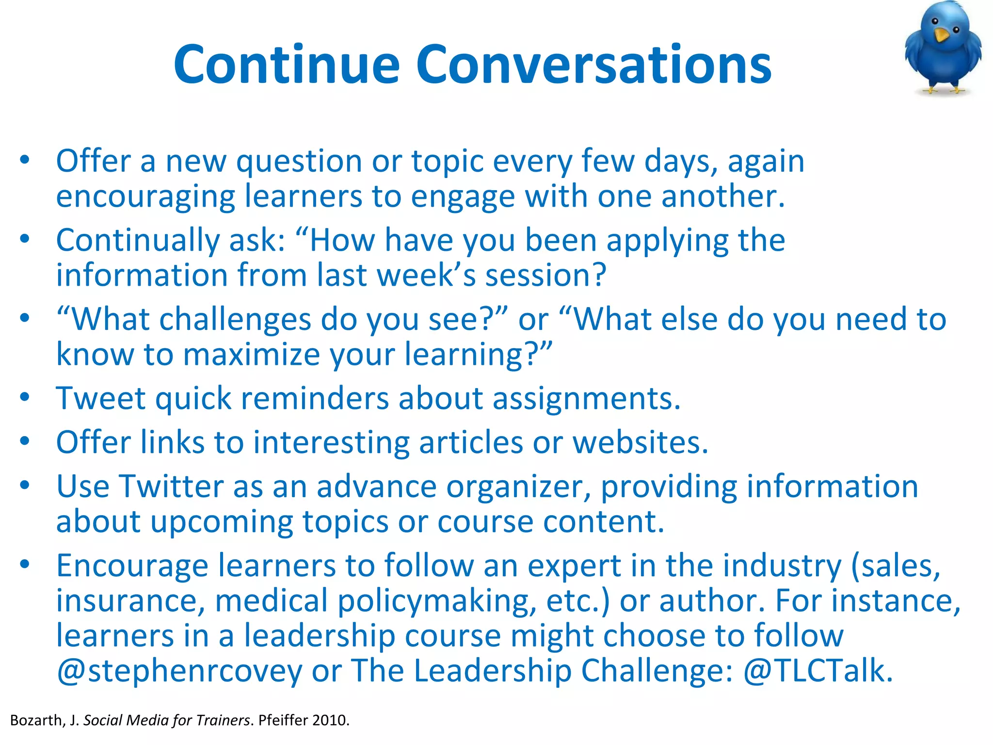 Continue Conversations Offer a new question or topic every few days, again encouraging learners to engage with one another. Continually ask: “How have you been applying the information from last week’s session?  “ What challenges do you see?” or “What else do you need to know to maximize your learning?” Tweet quick reminders about assignments. Offer links to interesting articles or websites. Use Twitter as an advance organizer, providing information about upcoming topics or course content.  Encourage learners to follow an expert in the industry (sales, insurance, medical policymaking, etc.) or author. For instance, learners in a leadership course might choose to follow @stephenrcovey or The Leadership Challenge: @TLCTalk. Bozarth, J.  Social Media for Trainers . Pfeiffer 2010.  